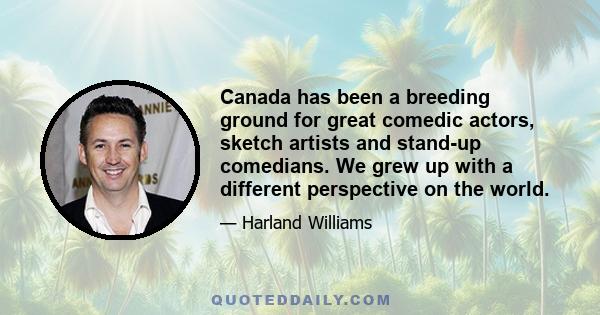 Canada has been a breeding ground for great comedic actors, sketch artists and stand-up comedians. We grew up with a different perspective on the world.