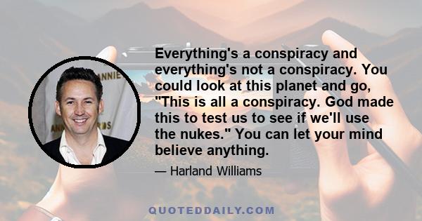 Everything's a conspiracy and everything's not a conspiracy. You could look at this planet and go, This is all a conspiracy. God made this to test us to see if we'll use the nukes. You can let your mind believe anything.