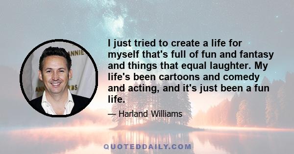 I just tried to create a life for myself that's full of fun and fantasy and things that equal laughter. My life's been cartoons and comedy and acting, and it's just been a fun life.