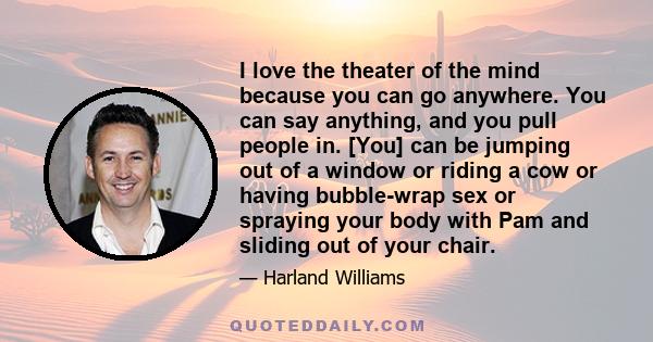 I love the theater of the mind because you can go anywhere. You can say anything, and you pull people in. [You] can be jumping out of a window or riding a cow or having bubble-wrap sex or spraying your body with Pam and 