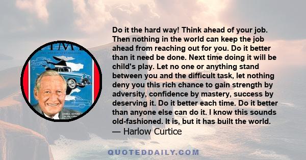 Do it the hard way! Think ahead of your job. Then nothing in the world can keep the job ahead from reaching out for you. Do it better than it need be done. Next time doing it will be child's play. Let no one or anything 