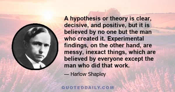 A hypothesis or theory is clear, decisive, and positive, but it is believed by no one but the man who created it. Experimental findings, on the other hand, are messy, inexact things, which are believed by everyone