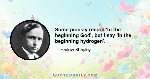 Some piously record 'In the beginning God', but I say 'In the beginning hydrogen'.