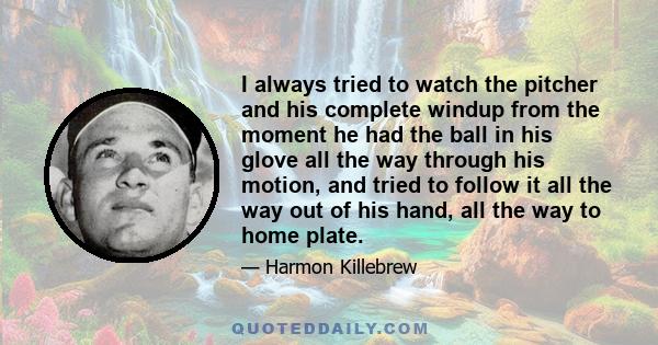 I always tried to watch the pitcher and his complete windup from the moment he had the ball in his glove all the way through his motion, and tried to follow it all the way out of his hand, all the way to home plate.