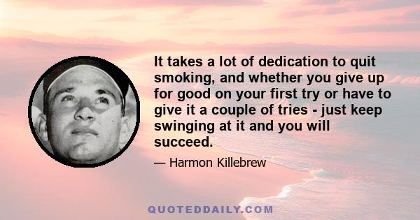 It takes a lot of dedication to quit smoking, and whether you give up for good on your first try or have to give it a couple of tries - just keep swinging at it and you will succeed.