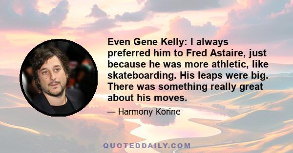 Even Gene Kelly: I always preferred him to Fred Astaire, just because he was more athletic, like skateboarding. His leaps were big. There was something really great about his moves.