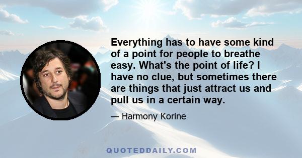 Everything has to have some kind of a point for people to breathe easy. What's the point of life? I have no clue, but sometimes there are things that just attract us and pull us in a certain way.