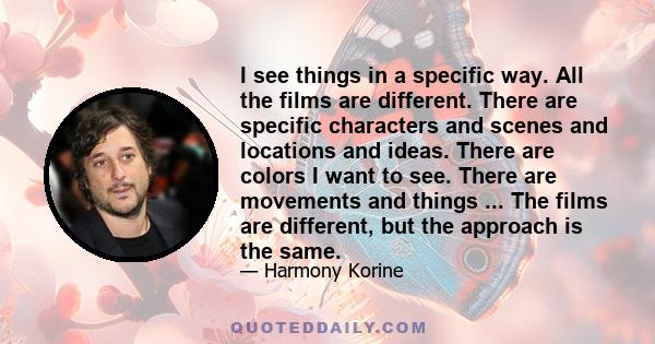 I see things in a specific way. All the films are different. There are specific characters and scenes and locations and ideas. There are colors I want to see. There are movements and things ... The films are different,