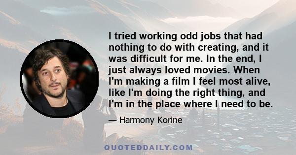 I tried working odd jobs that had nothing to do with creating, and it was difficult for me. In the end, I just always loved movies. When I'm making a film I feel most alive, like I'm doing the right thing, and I'm in