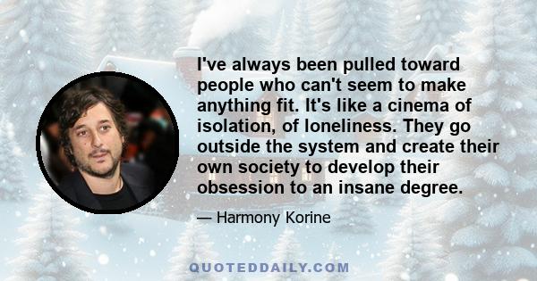 I've always been pulled toward people who can't seem to make anything fit. It's like a cinema of isolation, of loneliness. They go outside the system and create their own society to develop their obsession to an insane