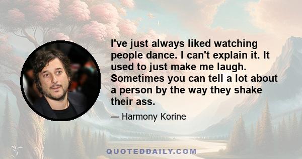 I've just always liked watching people dance. I can't explain it. It used to just make me laugh. Sometimes you can tell a lot about a person by the way they shake their ass.