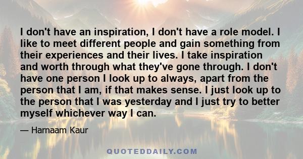 I don't have an inspiration, I don't have a role model. I like to meet different people and gain something from their experiences and their lives. I take inspiration and worth through what they've gone through. I don't