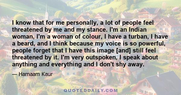 I know that for me personally, a lot of people feel threatened by me and my stance. I'm an Indian woman, I'm a woman of colour, I have a turban, I have a beard, and I think because my voice is so powerful, people forget 