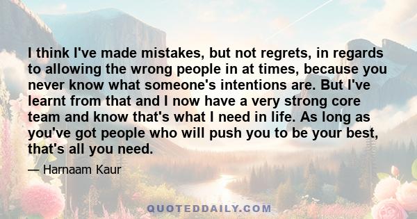 I think I've made mistakes, but not regrets, in regards to allowing the wrong people in at times, because you never know what someone's intentions are. But I've learnt from that and I now have a very strong core team