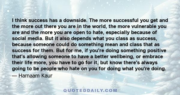 I think success has a downside. The more successful you get and the more out there you are in the world, the more vulnerable you are and the more you are open to hate, especially because of social media. But it also