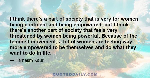 I think there's a part of society that is very for women being confident and being empowered, but I think there's another part of society that feels very threatened by women being powerful. Because of the feminist