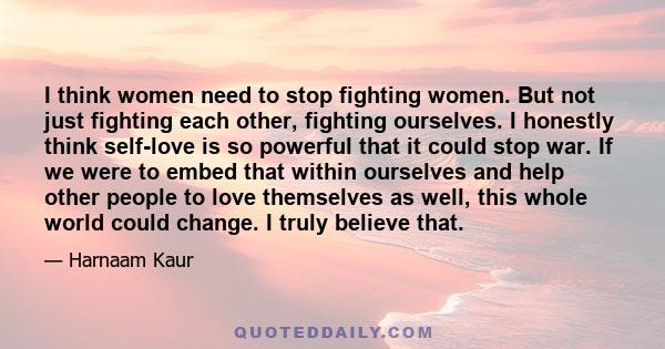 I think women need to stop fighting women. But not just fighting each other, fighting ourselves. I honestly think self-love is so powerful that it could stop war. If we were to embed that within ourselves and help other 