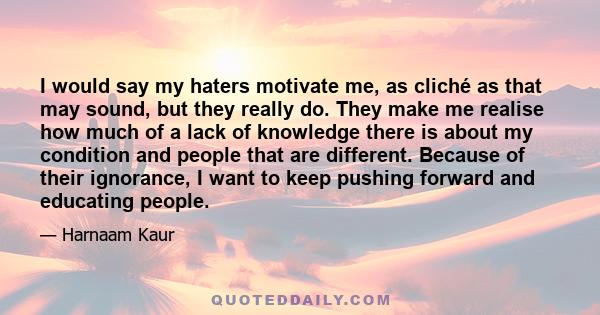 I would say my haters motivate me, as cliché as that may sound, but they really do. They make me realise how much of a lack of knowledge there is about my condition and people that are different. Because of their