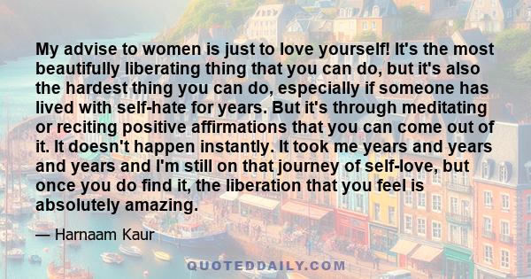 My advise to women is just to love yourself! It's the most beautifully liberating thing that you can do, but it's also the hardest thing you can do, especially if someone has lived with self-hate for years. But it's