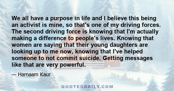 We all have a purpose in life and I believe this being an activist is mine, so that's one of my driving forces. The second driving force is knowing that I'm actually making a difference to people's lives. Knowing that