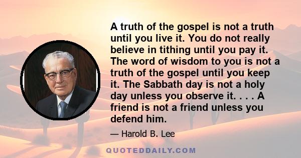 A truth of the gospel is not a truth until you live it. You do not really believe in tithing until you pay it. The word of wisdom to you is not a truth of the gospel until you keep it. The Sabbath day is not a holy day