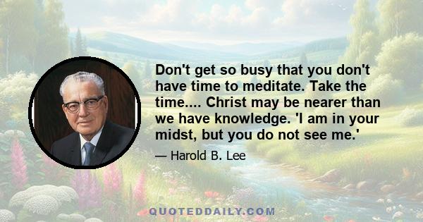 Don't get so busy that you don't have time to meditate. Take the time.... Christ may be nearer than we have knowledge. 'I am in your midst, but you do not see me.'