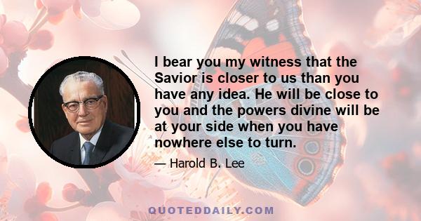 I bear you my witness that the Savior is closer to us than you have any idea. He will be close to you and the powers divine will be at your side when you have nowhere else to turn.