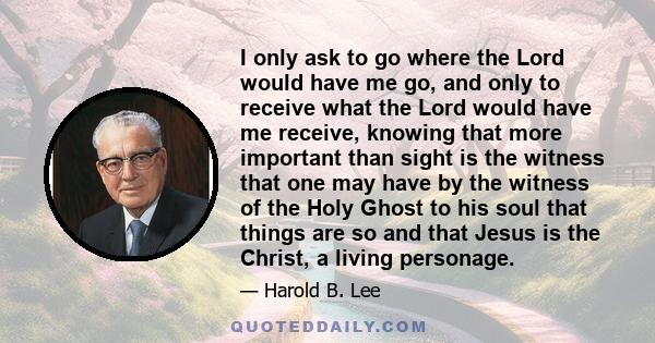 I only ask to go where the Lord would have me go, and only to receive what the Lord would have me receive, knowing that more important than sight is the witness that one may have by the witness of the Holy Ghost to his