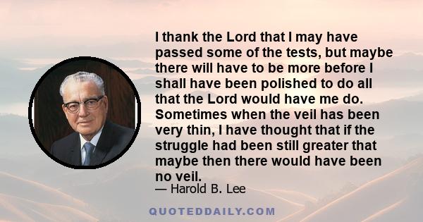 I thank the Lord that I may have passed some of the tests, but maybe there will have to be more before I shall have been polished to do all that the Lord would have me do. Sometimes when the veil has been very thin, I