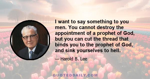 I want to say something to you men. You cannot destroy the appointment of a prophet of God, but you can cut the thread that binds you to the prophet of God, and sink yourselves to hell.