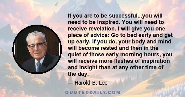 If you are to be successful...you will need to be inspired. You will need to receive revelation. I will give you one piece of advice: Go to bed early and get up early. If you do, your body and mind will become rested