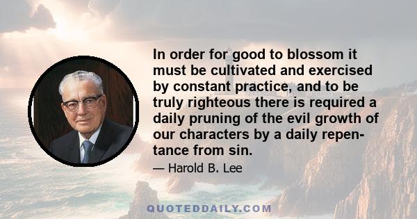 In order for good to blossom it must be cultivated and exercised by constant practice, and to be truly righteous there is required a daily pruning of the evil growth of our characters by a daily repen- tance from sin.