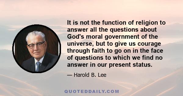 It is not the function of religion to answer all the questions about God's moral government of the universe, but to give us courage through faith to go on in the face of questions to which we find no answer in our