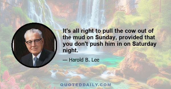 It's all right to pull the cow out of the mud on Sunday, provided that you don't push him in on Saturday night.