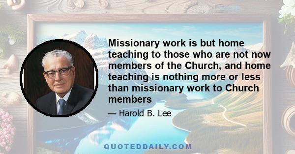 Missionary work is but home teaching to those who are not now members of the Church, and home teaching is nothing more or less than missionary work to Church members