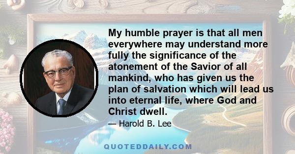 My humble prayer is that all men everywhere may understand more fully the significance of the atonement of the Savior of all mankind, who has given us the plan of salvation which will lead us into eternal life, where