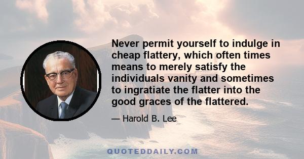 Never permit yourself to indulge in cheap flattery, which often times means to merely satisfy the individuals vanity and sometimes to ingratiate the flatter into the good graces of the flattered.