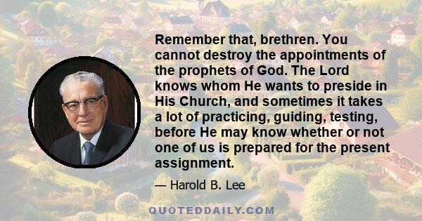 Remember that, brethren. You cannot destroy the appointments of the prophets of God. The Lord knows whom He wants to preside in His Church, and sometimes it takes a lot of practicing, guiding, testing, before He may