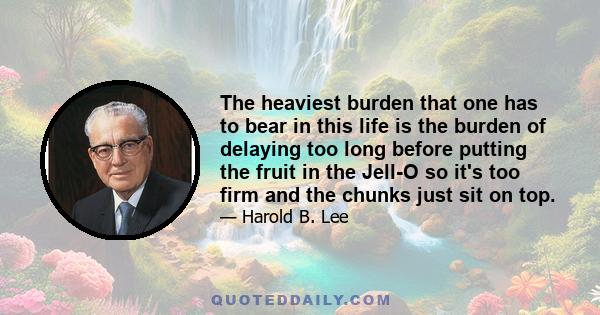 The heaviest burden that one has to bear in this life is the burden of delaying too long before putting the fruit in the Jell-O so it's too firm and the chunks just sit on top.