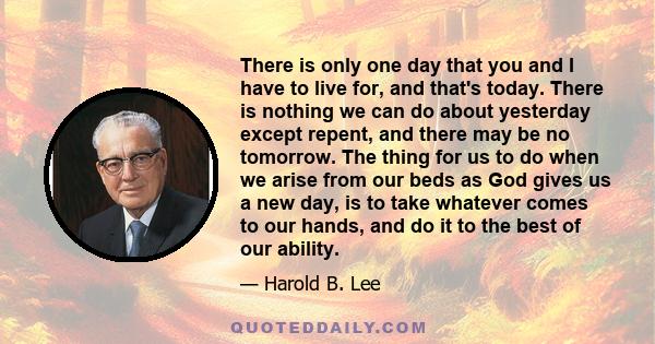 There is only one day that you and I have to live for, and that's today. There is nothing we can do about yesterday except repent, and there may be no tomorrow. The thing for us to do when we arise from our beds as God