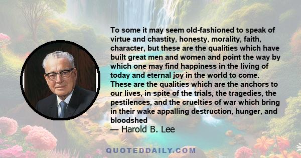 To some it may seem old-fashioned to speak of virtue and chastity, honesty, morality, faith, character, but these are the qualities which have built great men and women and point the way by which one may find happiness