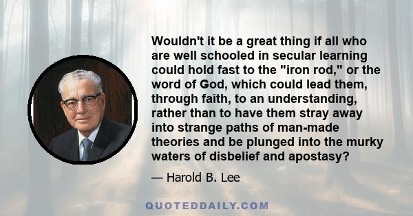 Wouldn't it be a great thing if all who are well schooled in secular learning could hold fast to the iron rod, or the word of God, which could lead them, through faith, to an understanding, rather than to have them