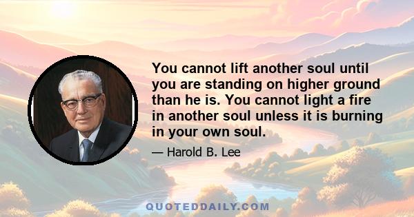 You cannot lift another soul until you are standing on higher ground than he is. You cannot light a fire in another soul unless it is burning in your own soul.