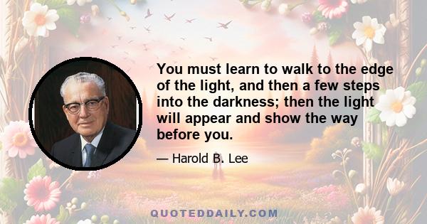 You must learn to walk to the edge of the light, and then a few steps into the darkness; then the light will appear and show the way before you.