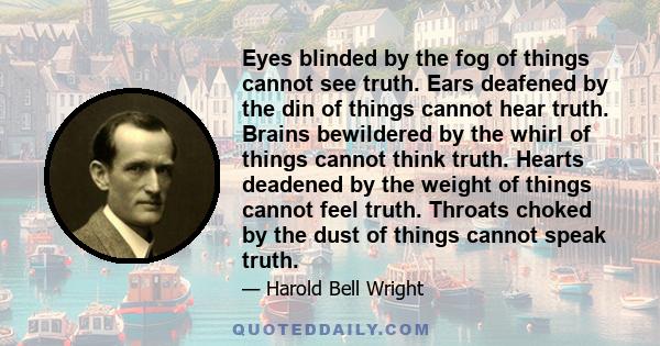 Eyes blinded by the fog of things cannot see truth. Ears deafened by the din of things cannot hear truth. Brains bewildered by the whirl of things cannot think truth. Hearts deadened by the weight of things cannot feel