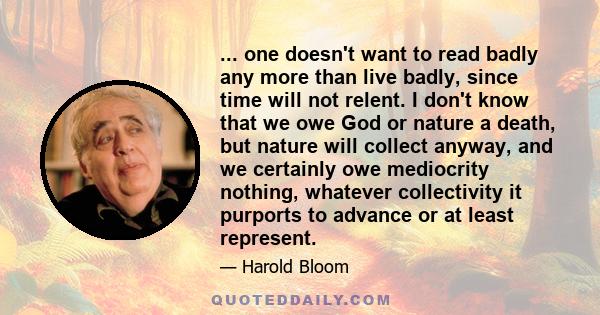 ... one doesn't want to read badly any more than live badly, since time will not relent. I don't know that we owe God or nature a death, but nature will collect anyway, and we certainly owe mediocrity nothing, whatever