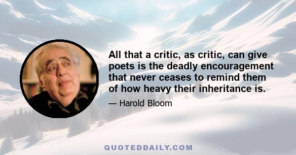 All that a critic, as critic, can give poets is the deadly encouragement that never ceases to remind them of how heavy their inheritance is.