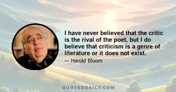 I have never believed that the critic is the rival of the poet, but I do believe that criticism is a genre of literature or it does not exist.