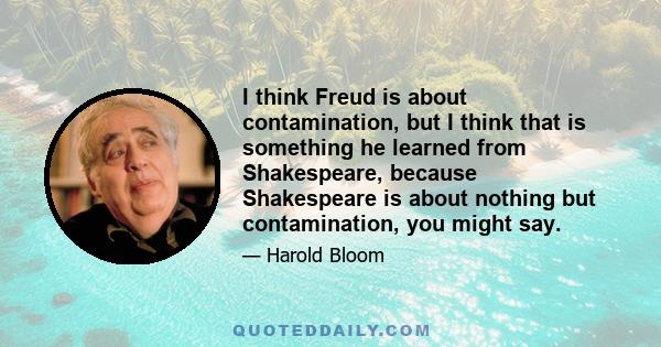 I think Freud is about contamination, but I think that is something he learned from Shakespeare, because Shakespeare is about nothing but contamination, you might say.