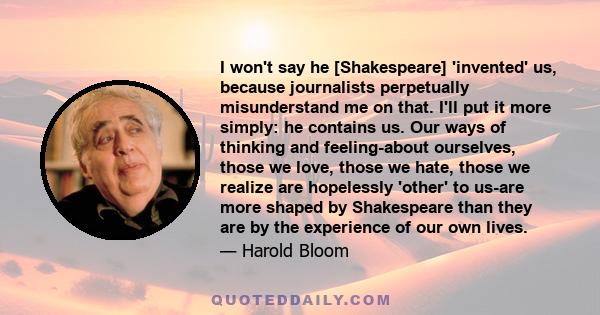 I won't say he [Shakespeare] 'invented' us, because journalists perpetually misunderstand me on that. I'll put it more simply: he contains us. Our ways of thinking and feeling-about ourselves, those we love, those we